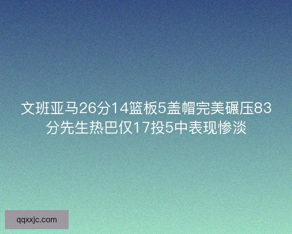 文班亚马26分14篮板5盖帽完美碾压83分先生热巴仅17投5中表现惨淡
