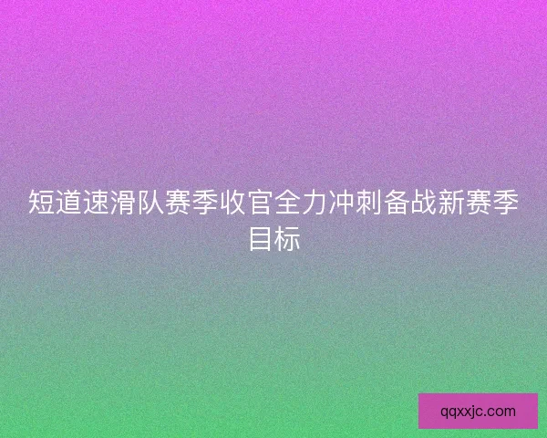 短道速滑队赛季收官全力冲刺备战新赛季目标 短道速滑队赛季收官全力冲刺备战新赛季目标