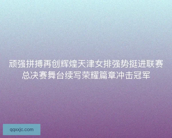 顽强拼搏再创辉煌天津女排强势挺进联赛总决赛舞台续写荣耀篇章冲击冠军