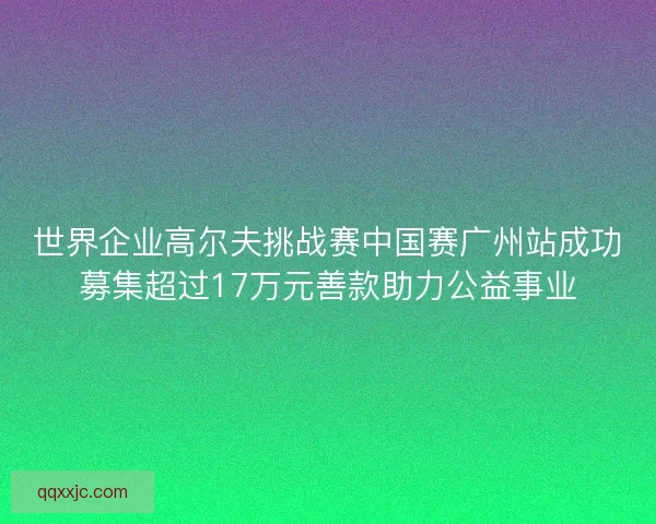 世界企业高尔夫挑战赛中国赛广州站成功募集超过17万元善款助力公益事业