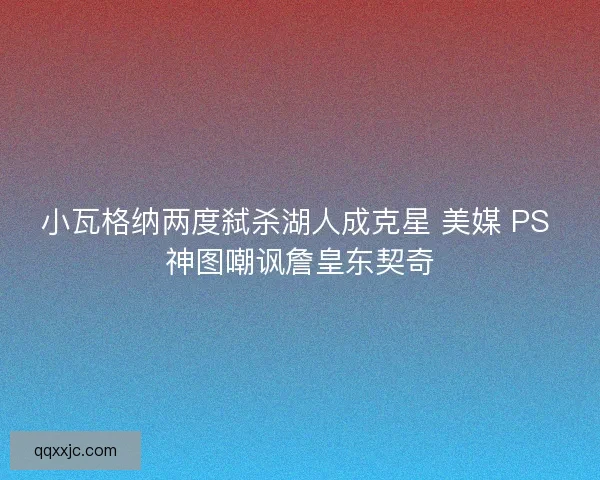 小瓦格纳两度弑杀湖人成克星 美媒 PS 神图嘲讽詹皇东契奇