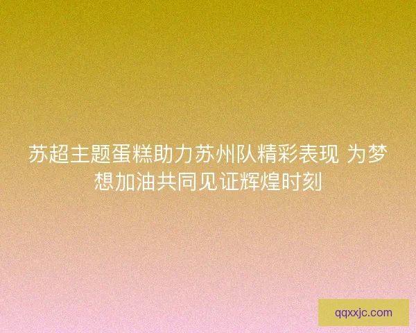 苏超主题蛋糕助力苏州队精彩表现 为梦想加油共同见证辉煌时刻
