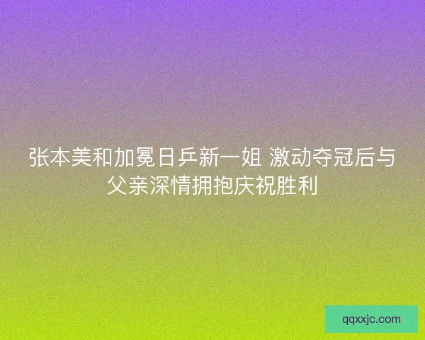 张本美和加冕日乒新一姐 激动夺冠后与父亲深情拥抱庆祝胜利