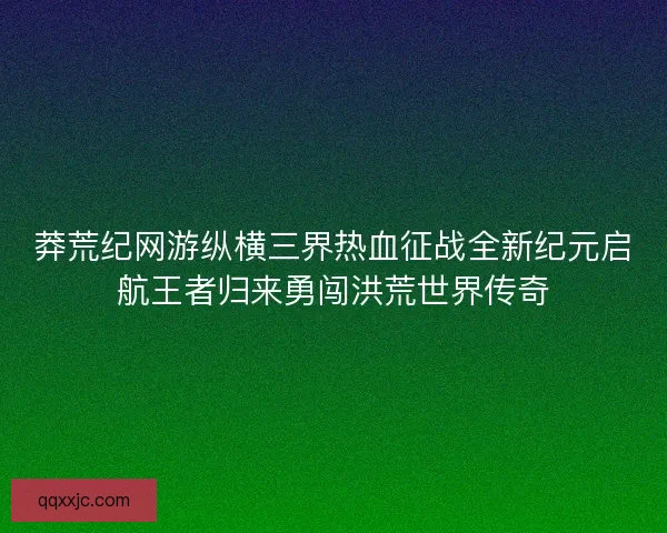莽荒纪网游纵横三界热血征战全新纪元启航王者归来勇闯洪荒世界传奇