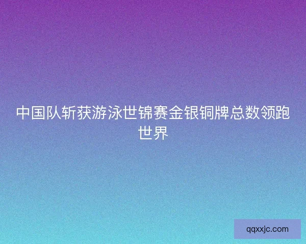 中国队斩获游泳世锦赛金银铜牌总数领跑世界