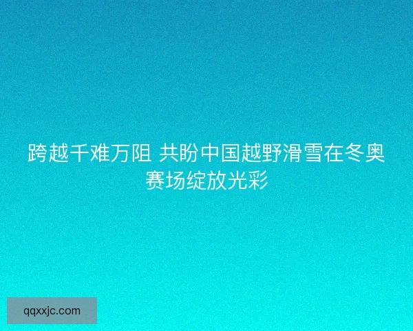 跨越千难万阻 共盼中国越野滑雪在冬奥赛场绽放光彩