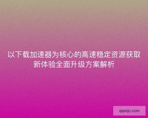以下载加速器为核心的高速稳定资源获取新体验全面升级方案解析