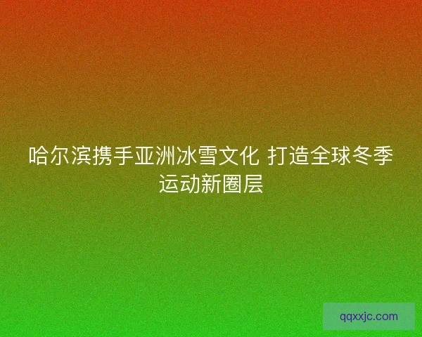 哈尔滨携手亚洲冰雪文化 打造全球冬季运动新圈层 哈尔滨携手亚洲冰雪文化 打造全球冬季运动新圈层