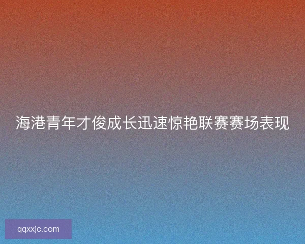 海港青年才俊成长迅速惊艳联赛赛场表现