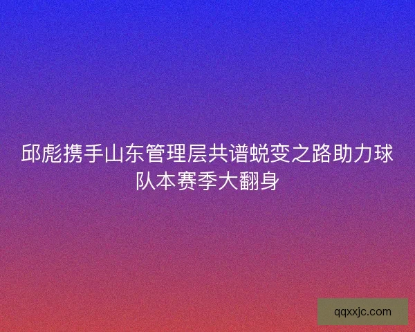 邱彪携手山东管理层共谱蜕变之路助力球队本赛季大翻身