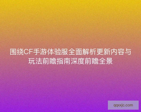 围绕CF手游体验服全面解析更新内容与玩法前瞻指南深度前瞻全景