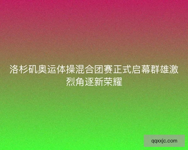 洛杉矶奥运体操混合团赛正式启幕群雄激烈角逐新荣耀