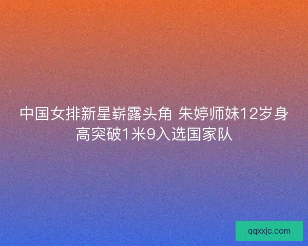 中国女排新星崭露头角 朱婷师妹12岁身高突破1米9入选国家队