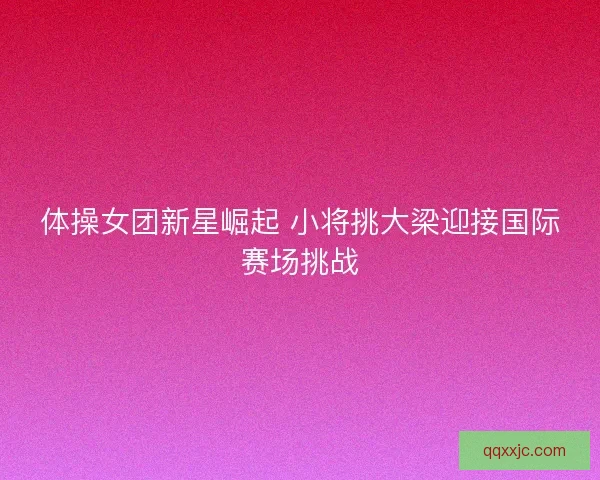 体操女团新星崛起 小将挑大梁迎接国际赛场挑战