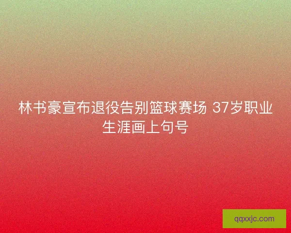 林书豪宣布退役告别篮球赛场 37岁职业生涯画上句号 林书豪宣布退役告别篮球赛场 37岁职业生涯画上句号